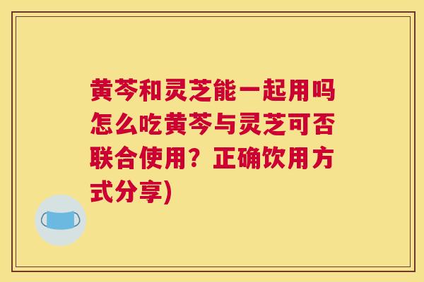 黄芩和灵芝能一起用吗怎么吃黄芩与灵芝可否联合使用?正确饮用方式分享) 黄芩和灵芝能一起用吗怎么吃黄芩与灵芝可否联合使用?正确饮用方式分享)