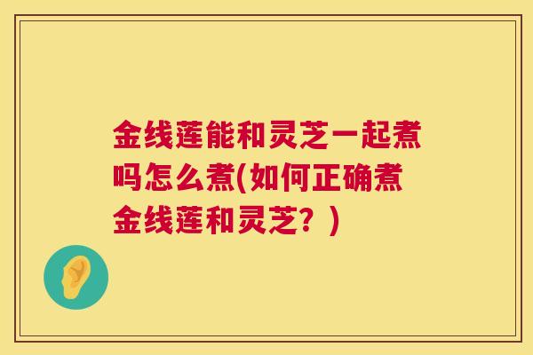 金线莲能和灵芝一起煮吗怎么煮(如何正确煮金线莲和灵芝?) 金线莲能和灵芝一起煮吗怎么煮(如何正确煮金线莲和灵芝?)