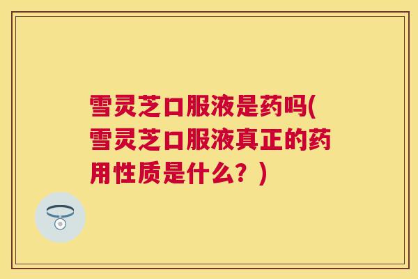 雪灵芝口服液是药吗(雪灵芝口服液真正的药用性质是什么？)