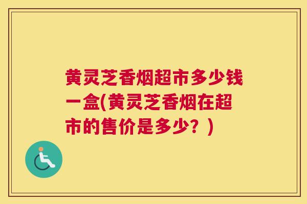 黄灵芝香烟超市多少钱一盒(黄灵芝香烟在超市的售价是多少？)