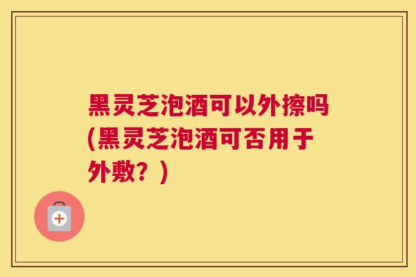 黑灵芝泡酒可以外擦吗(黑灵芝泡酒可否用于外敷？)