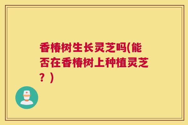 香椿树生长灵芝吗(能否在香椿树上种植灵芝？)