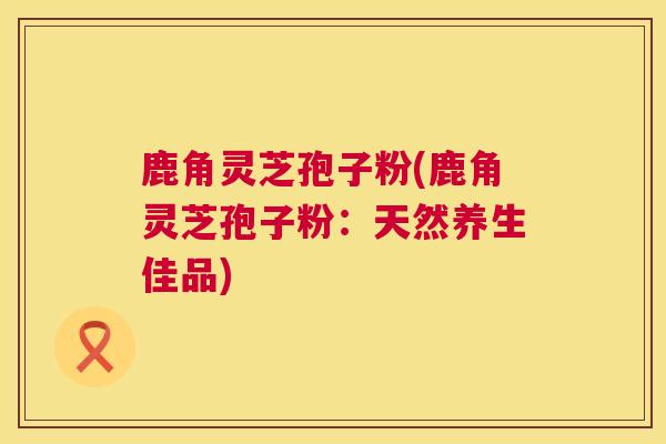鹿角灵芝孢子粉(鹿角灵芝孢子粉：天然养生佳品)