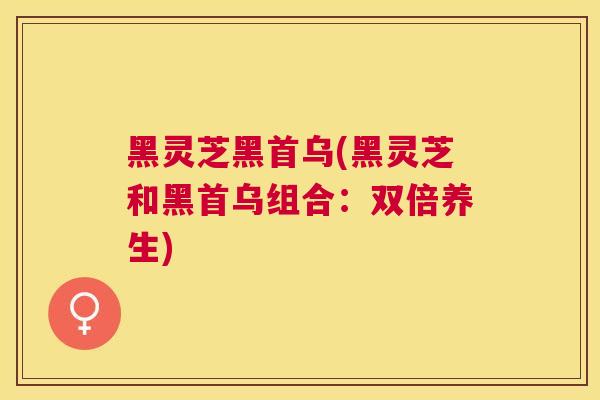 黑灵芝黑首乌(黑灵芝和黑首乌组合：双倍养生)
