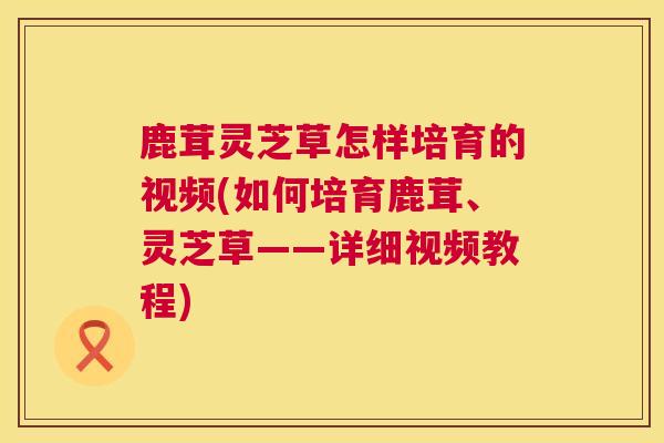 鹿茸灵芝草怎样培育的视频(如何培育鹿茸、灵芝草——详细视频教程)