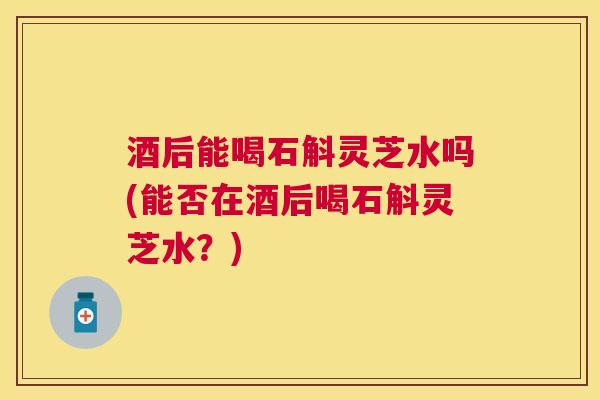 酒后能喝石斛灵芝水吗(能否在酒后喝石斛灵芝水?) 酒后能喝石斛灵芝水吗(能否在酒后喝石斛灵芝水?)