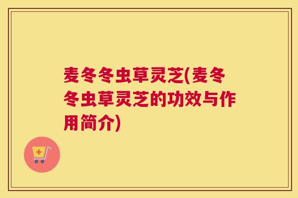 麦冬冬虫草灵芝(麦冬冬虫草灵芝的功效与作用简介)