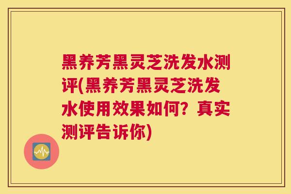 黑养芳黑灵芝洗发水测评(黑养芳黑灵芝洗发水使用效果如何？真实测评告诉你)