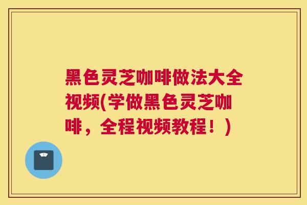 黑色灵芝咖啡做法大全视频(学做黑色灵芝咖啡，全程视频教程！)