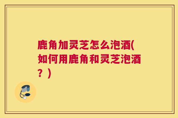 鹿角加灵芝怎么泡酒(如何用鹿角和灵芝泡酒？)