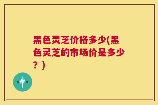 黑色灵芝价格多少(黑色灵芝的市场价是多少？)