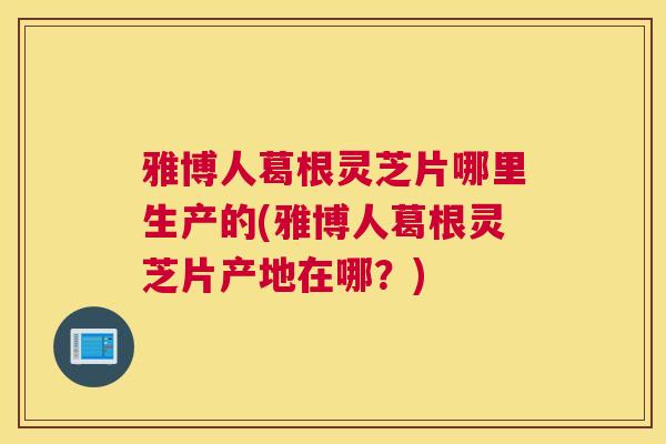雅博人葛根灵芝片哪里生产的(雅博人葛根灵芝片产地在哪？)