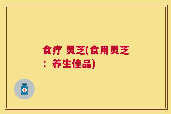 食疗 灵芝(食用灵芝：养生佳品)