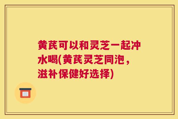 黄芪可以和灵芝一起冲水喝(黄芪灵芝同泡，滋补保健好选择)
