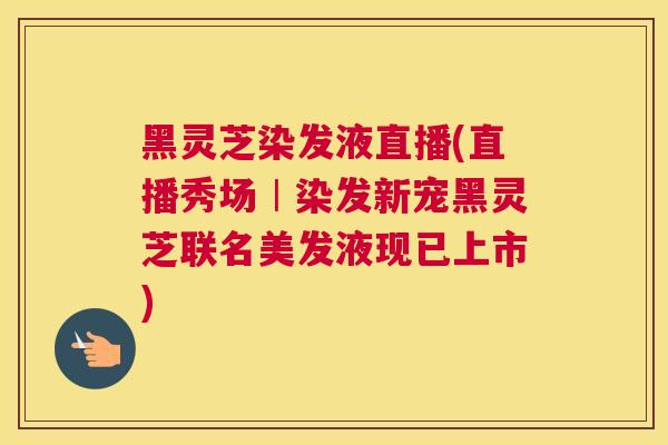 黑灵芝染发液直播(直播秀场︱染发新宠黑灵芝联名美发液现已上市)