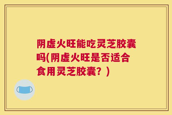阴虚火旺能吃灵芝胶囊吗(阴虚火旺是否适合食用灵芝胶囊？)