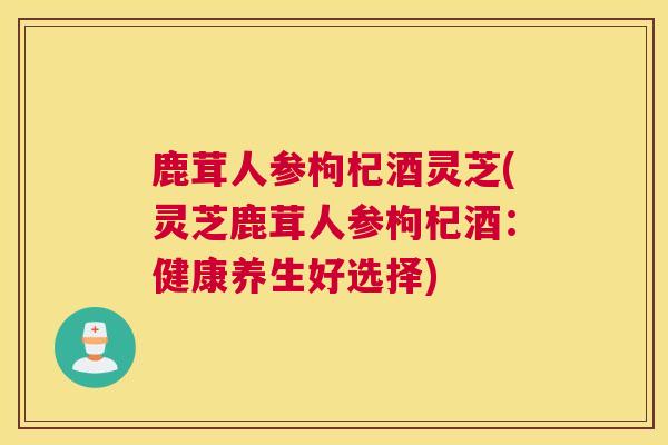 鹿茸人参枸杞酒灵芝(灵芝鹿茸人参枸杞酒：健康养生好选择)