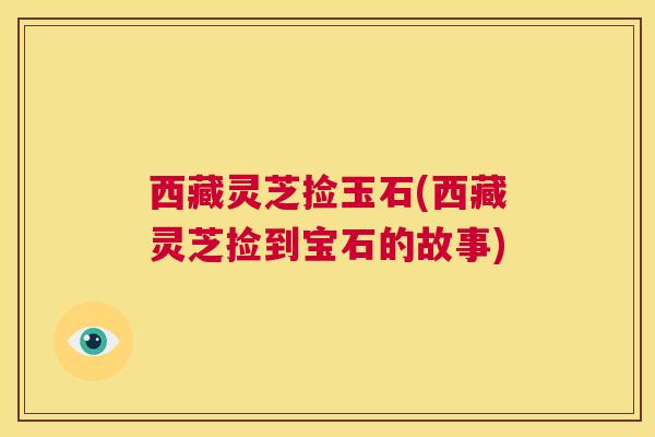 西藏灵芝捡玉石(西藏灵芝捡到宝石的故事)