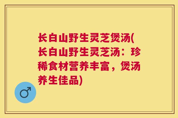 长白山野生灵芝煲汤(长白山野生灵芝汤：珍稀食材营养丰富，煲汤养生佳品)