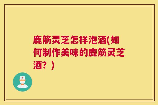 鹿筋灵芝怎样泡酒(如何制作美味的鹿筋灵芝酒?) 鹿筋灵芝怎样泡酒(如何制作美味的鹿筋灵芝酒?)