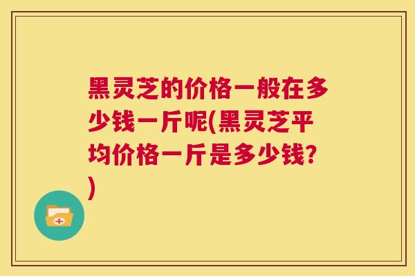 黑灵芝的价格一般在多少钱一斤呢(黑灵芝平均价格一斤是多少钱？)