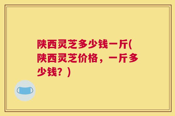 陕西灵芝多少钱一斤(陕西灵芝价格,一斤多少钱?) 陕西灵芝多少钱一斤(陕西灵芝价格,一斤多少钱?)