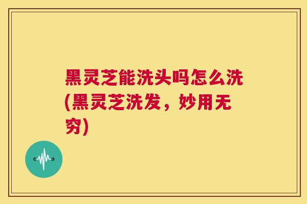 黑灵芝能洗头吗怎么洗(黑灵芝洗发，妙用无穷)