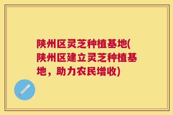 陕州区灵芝种植基地(陕州区建立灵芝种植基地，助力农民增收)