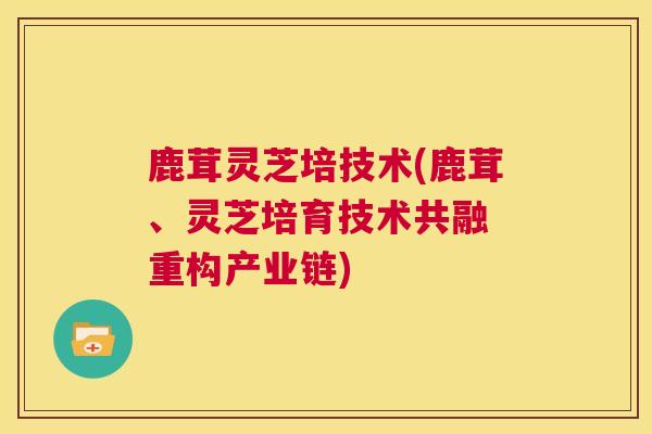 鹿茸灵芝培技术(鹿茸、灵芝培育技术共融 重构产业链)