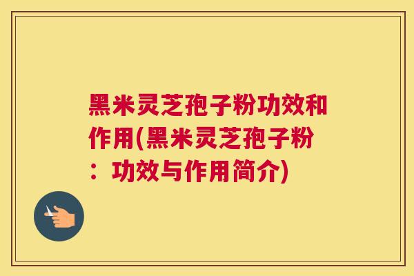 黑米灵芝孢子粉功效和作用(黑米灵芝孢子粉：功效与作用简介)