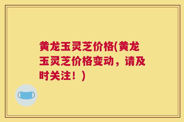 黄龙玉灵芝价格(黄龙玉灵芝价格变动，请及时关注！)