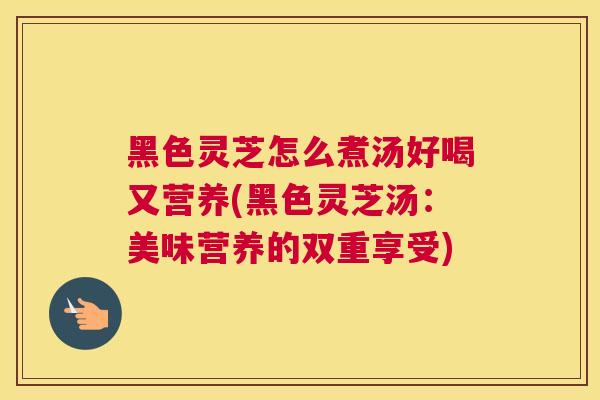 黑色灵芝怎么煮汤好喝又营养(黑色灵芝汤：美味营养的双重享受)