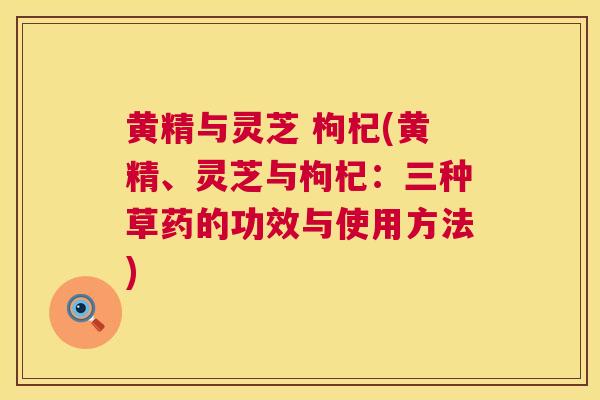 黄精与灵芝 枸杞(黄精、灵芝与枸杞:三种草药的功效与使用方法) 黄精与灵芝 枸杞(黄精、灵芝与枸杞:三种草药的功效与使用方法)
