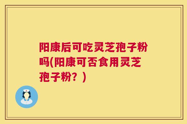阳康后可吃灵芝孢子粉吗(阳康可否食用灵芝孢子粉？)