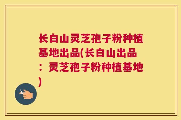 长白山灵芝孢子粉种植基地出品(长白山出品：灵芝孢子粉种植基地)