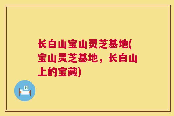 长白山宝山灵芝基地(宝山灵芝基地，长白山上的宝藏)