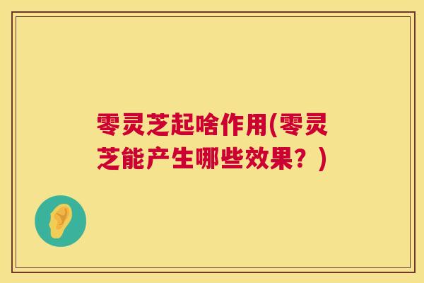 零灵芝起啥作用(零灵芝能产生哪些效果？)