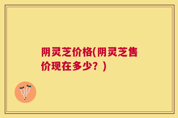 阴灵芝价格(阴灵芝售价现在多少？)