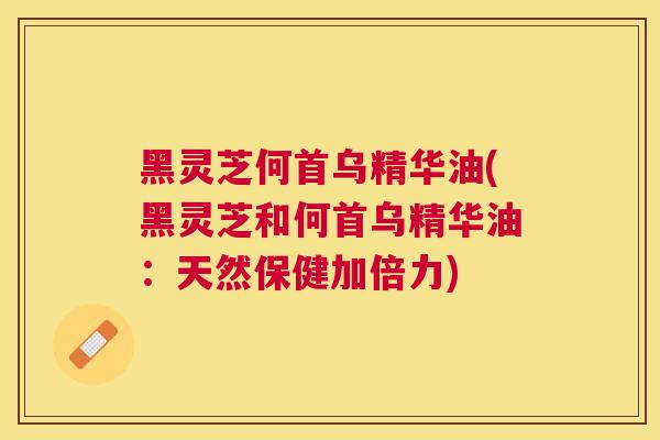 黑灵芝何首乌精华油(黑灵芝和何首乌精华油：天然保健加倍力)