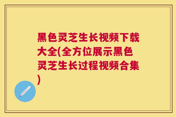 黑色灵芝生长视频下载大全(全方位展示黑色灵芝生长过程视频合集)