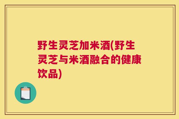 野生灵芝加米酒(野生灵芝与米酒融合的健康饮品)