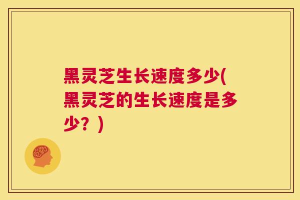 黑灵芝生长速度多少(黑灵芝的生长速度是多少?) 黑灵芝生长速度多少(黑灵芝的生长速度是多少?)