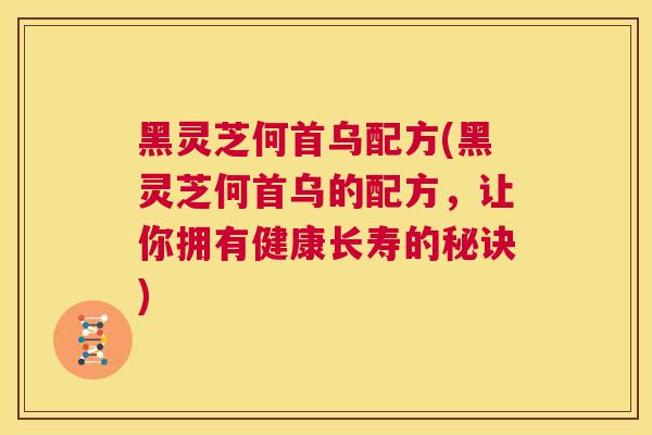 黑灵芝何首乌配方(黑灵芝何首乌的配方，让你拥有健康长寿的秘诀)