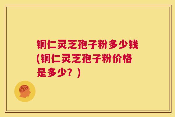 铜仁灵芝孢子粉多少钱(铜仁灵芝孢子粉价格是多少？)
