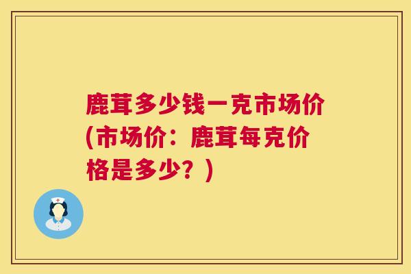 鹿茸多少钱一克市场价(市场价：鹿茸每克价格是多少？)