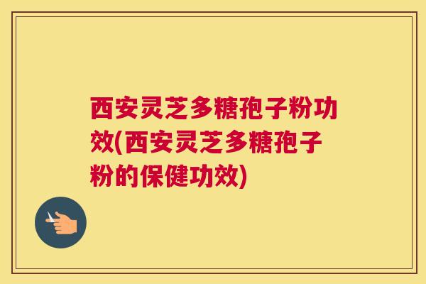 西安灵芝多糖孢子粉功效(西安灵芝多糖孢子粉的保健功效)