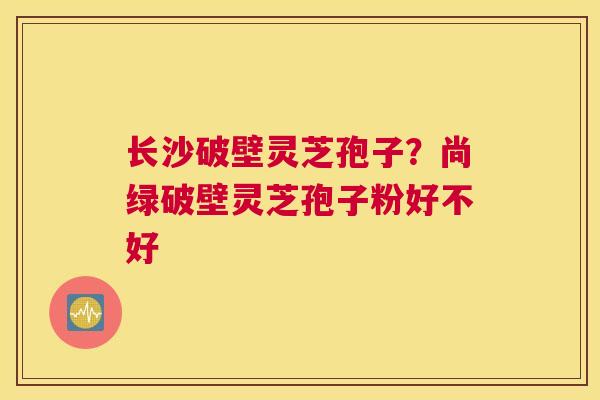 长沙破壁灵芝孢子？尚绿破壁灵芝孢子粉好不好