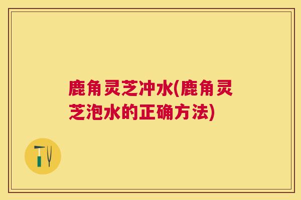 鹿角灵芝冲水(鹿角灵芝泡水的正确方法) 鹿角灵芝冲水(鹿角灵芝泡水的正确方法)
