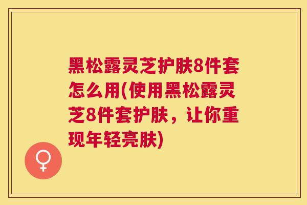 黑松露灵芝护肤8件套怎么用(使用黑松露灵芝8件套护肤，让你重现年轻亮肤)