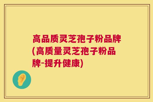 高品质灵芝孢子粉品牌(高质量灵芝孢子粉品牌-提升健康)